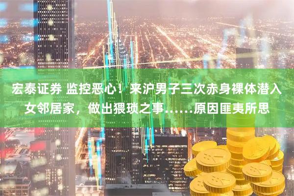 宏泰证券 监控恶心！来沪男子三次赤身裸体潜入女邻居家，做出猥琐之事……原因匪夷所思