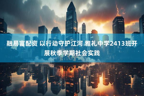融易富配资 以行动守护江河 雅礼中学2413班开展秋季学期社会实践