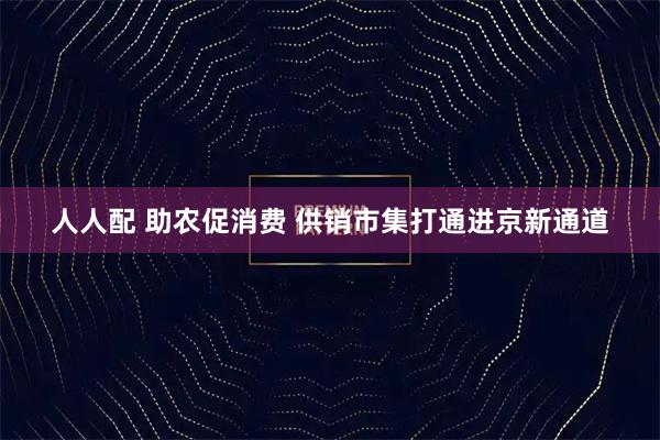 人人配 助农促消费 供销市集打通进京新通道