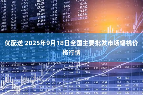优配送 2025年9月18日全国主要批发市场蟠桃价格行情