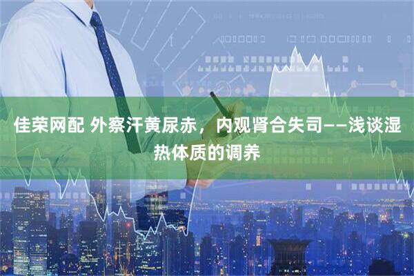 佳荣网配 外察汗黄尿赤，内观肾合失司——浅谈湿热体质的调养