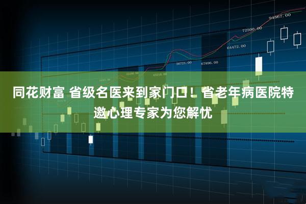 同花财富 省级名医来到家门口！省老年病医院特邀心理专家为您解忧