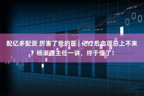 配亿多配资 厉害了我的医 | 化疗后血项总上不来？杨淑莲主任一讲，终于懂了！