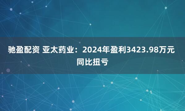 驰盈配资 亚太药业：2024年盈利3423.98万元 同比扭亏