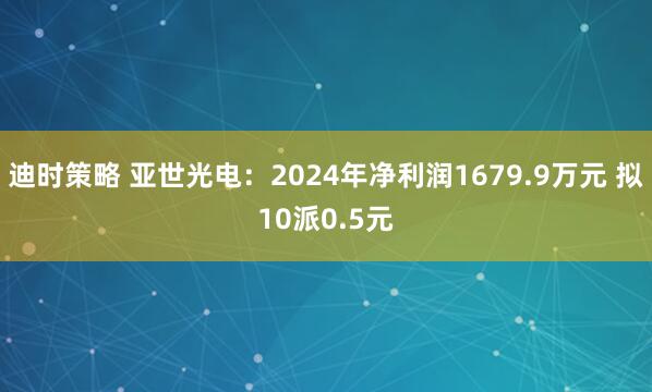 迪时策略 亚世光电：2024年净利润1679.9万元 拟10派0.5元
