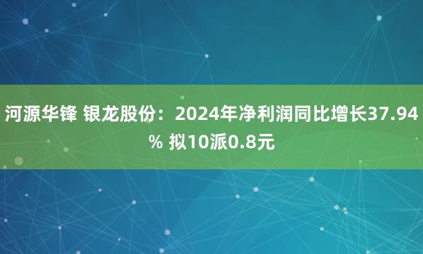 河源华锋 银龙股份：2024年净利润同比增长37.94% 拟10派0.8元