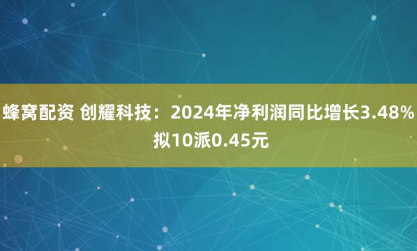 蜂窝配资 创耀科技：2024年净利润同比增长3.48% 拟10派0.45元