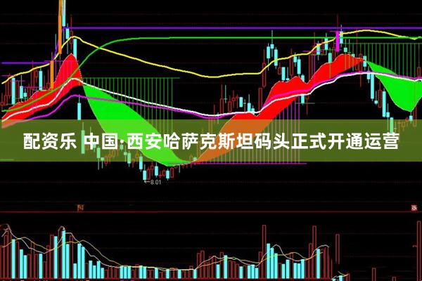 配资乐 中国·西安哈萨克斯坦码头正式开通运营
