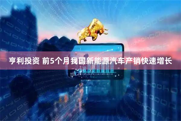 亨利投资 前5个月我国新能源汽车产销快速增长