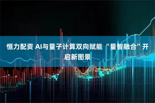 恒力配资 AI与量子计算双向赋能 “量智融合”开启新图景