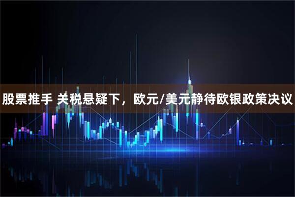股票推手 关税悬疑下，欧元/美元静待欧银政策决议