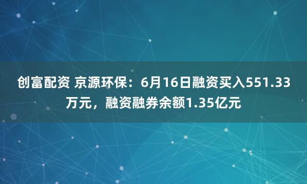 创富配资 京源环保：6月16日融资买入551.33万元，融资融券余额1.35亿元