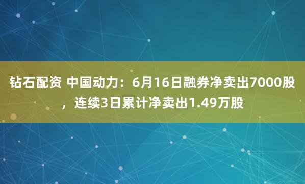钻石配资 中国动力：6月16日融券净卖出7000股，连续3日累计净卖出1.49万股