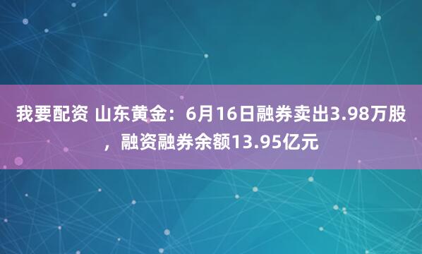 我要配资 山东黄金：6月16日融券卖出3.98万股，融资融券余额13.95亿元