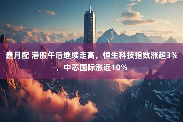 鑫月配 港股午后继续走高，恒生科技指数涨超3%，中芯国际涨近10%