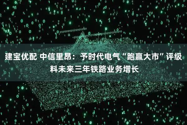 建宝优配 中信里昂：予时代电气“跑赢大市”评级 料未来三年铁路业务增长