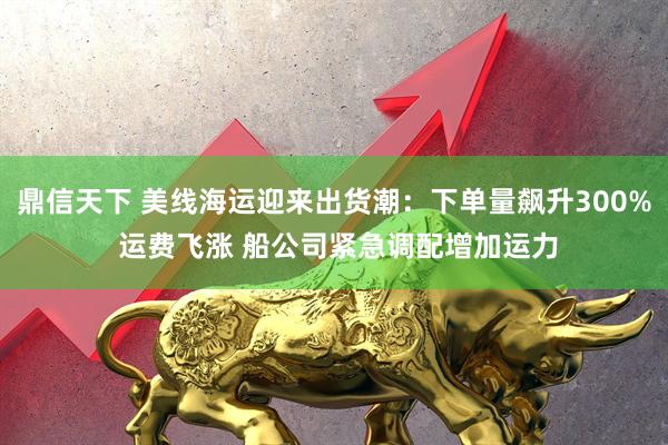 鼎信天下 美线海运迎来出货潮：下单量飙升300% 运费飞涨 船公司紧急调配增加运力
