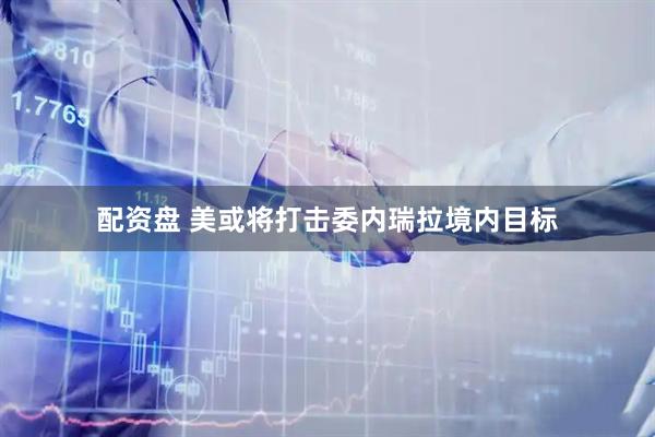 配资盘 美或将打击委内瑞拉境内目标