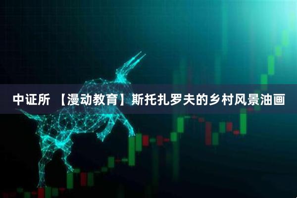 中证所 【漫动教育】斯托扎罗夫的乡村风景油画