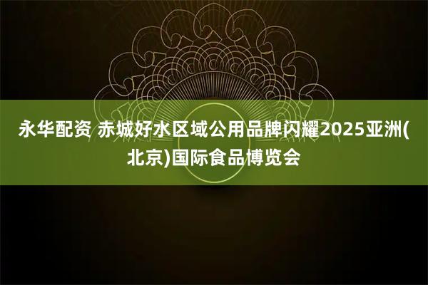 永华配资 赤城好水区域公用品牌闪耀2025亚洲(北京)国际食品博览会