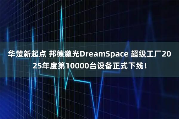 华楚新起点 邦德激光DreamSpace 超级工厂2025年度第10000台设备正式下线！