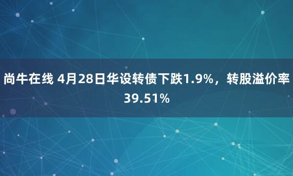 尚牛在线 4月28日华设转债下跌1.9%，转股溢价率39.51%