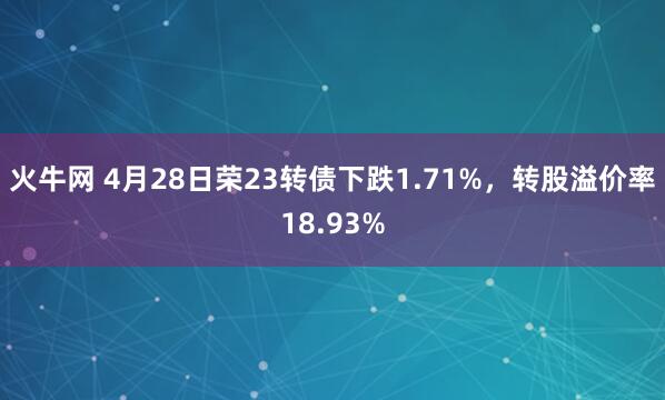 火牛网 4月28日荣23转债下跌1.71%，转股溢价率18.93%