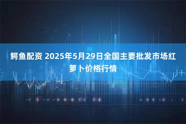 鳄鱼配资 2025年5月29日全国主要批发市场红萝卜价格行情