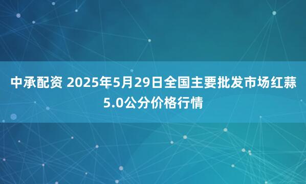 中承配资 2025年5月29日全国主要批发市场红蒜5.0公分价格行情