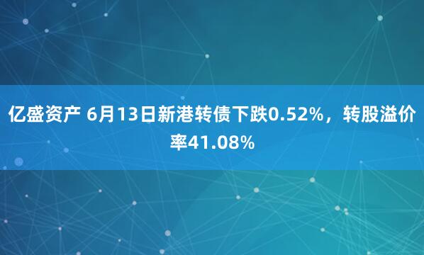 亿盛资产 6月13日新港转债下跌0.52%，转股溢价率41.08%