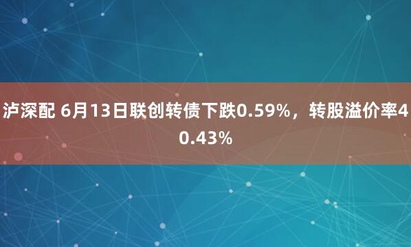 泸深配 6月13日联创转债下跌0.59%，转股溢价率40.43%