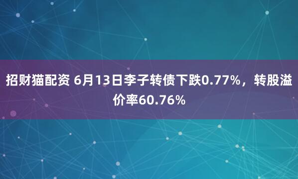 招财猫配资 6月13日李子转债下跌0.77%，转股溢价率60.76%