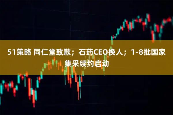 51策略 同仁堂致歉;石药CEO换人;1-8批国家集采续约启动