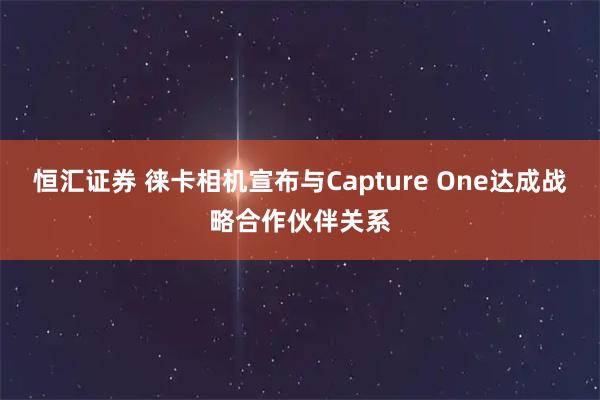 恒汇证券 徕卡相机宣布与Capture One达成战略合作伙伴关系