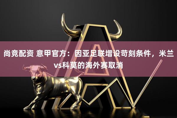 尚竞配资 意甲官方：因亚足联增设苛刻条件，米兰vs科莫的海外赛取消
