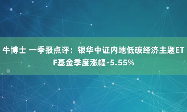 牛博士 一季报点评：银华中证内地低碳经济主题ETF基金季度涨幅-5.55%