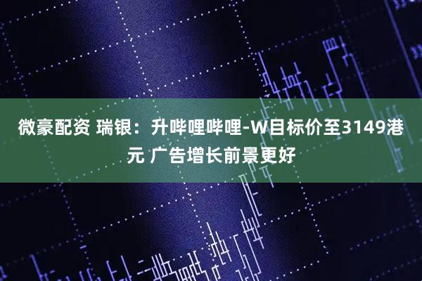微豪配资 瑞银：升哔哩哔哩-W目标价至3149港元 广告增长前景更好