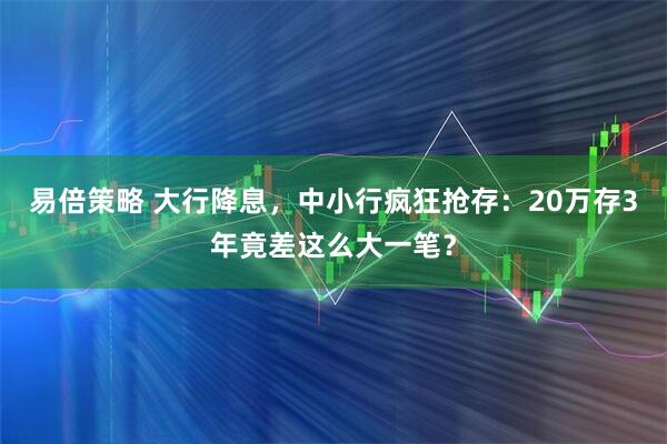 易倍策略 大行降息，中小行疯狂抢存：20万存3年竟差这么大一笔？