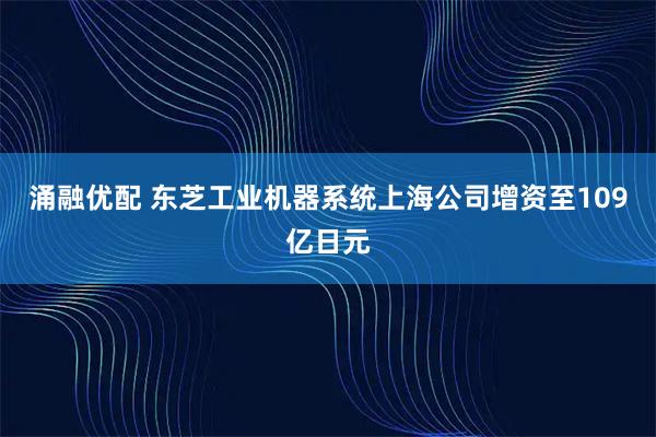涌融优配 东芝工业机器系统上海公司增资至109亿日元