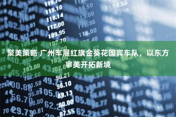聚美策略 广州车展红旗金葵花国宾车队，以东方审美开拓新境