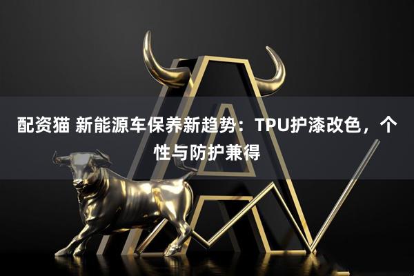 配资猫 新能源车保养新趋势：TPU护漆改色，个性与防护兼得