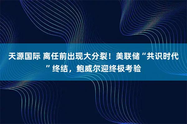 天源国际 离任前出现大分裂！美联储“共识时代”终结，鲍威尔迎终极考验