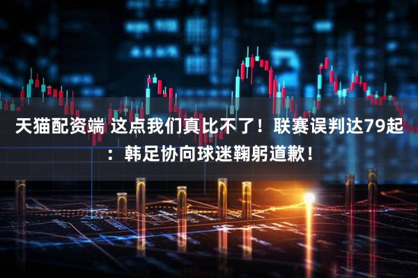 天猫配资端 这点我们真比不了！联赛误判达79起：韩足协向球迷鞠躬道歉！