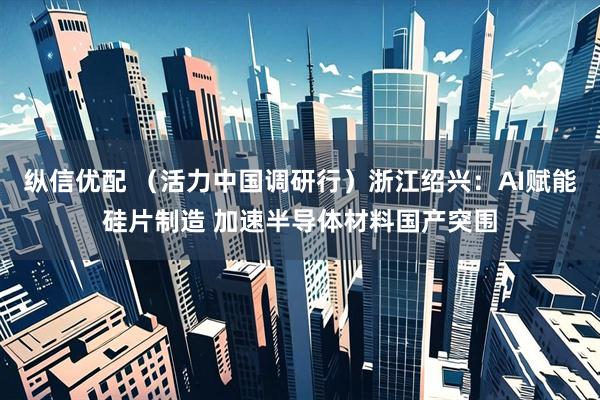 纵信优配 （活力中国调研行）浙江绍兴：AI赋能硅片制造 加速半导体材料国产突围