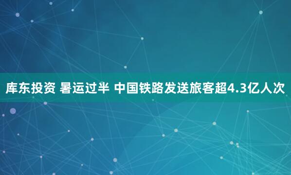 库东投资 暑运过半 中国铁路发送旅客超4.3亿人次