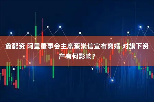 鑫配资 阿里董事会主席蔡崇信宣布离婚 对旗下资产有何影响？